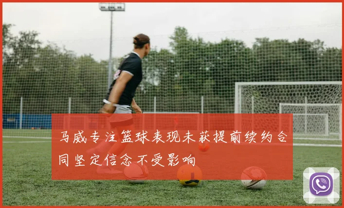 马威专注篮球表现未获提前续约合同坚定信念不受影响