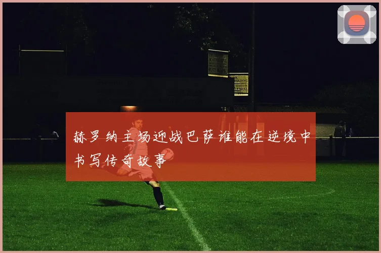 赫罗纳主场迎战巴萨谁能在逆境中书写传奇故事