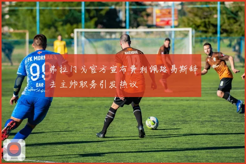 弗拉门戈官方宣布费利佩路易斯辞去主帅职务引发热议