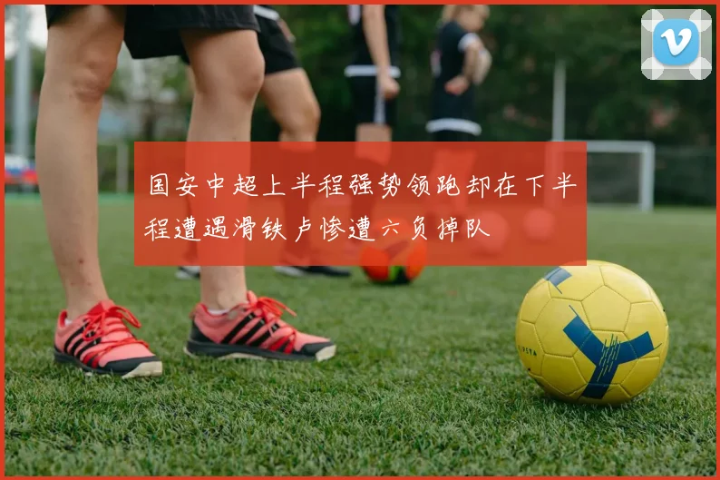 国安中超上半程强势领跑却在下半程遭遇滑铁卢惨遭六负掉队