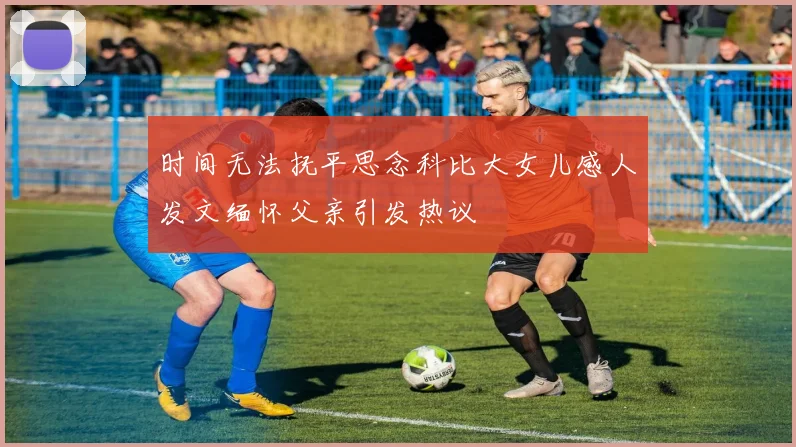 时间无法抚平思念科比大女儿感人发文缅怀父亲引发热议