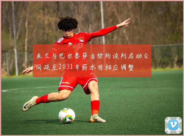 米兰与巴尔泰萨吉续约谈判启动合同延至2031年薪水将相应调整