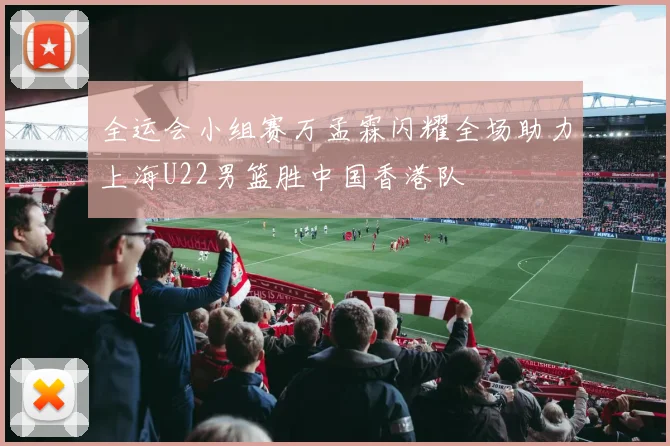 全运会小组赛万孟霖闪耀全场助力上海U22男篮胜中国香港队