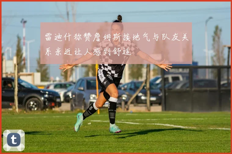 雷迪什称赞詹姆斯接地气与队友关系亲近让人感到舒适