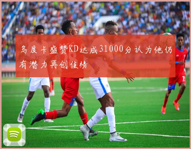 乌度卡盛赞KD达成31000分认为他仍有潜力再创佳绩