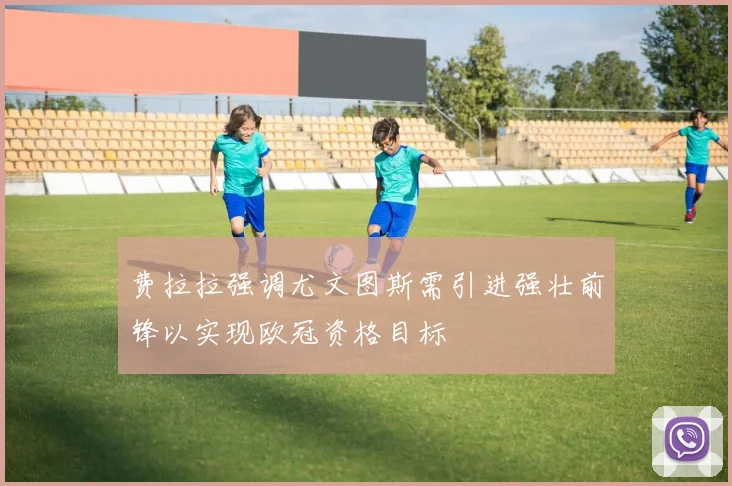 费拉拉强调尤文图斯需引进强壮前锋以实现欧冠资格目标
