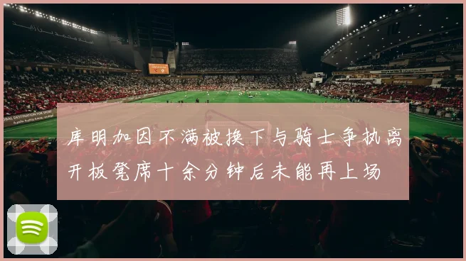 库明加因不满被换下与骑士争执离开板凳席十余分钟后未能再上场