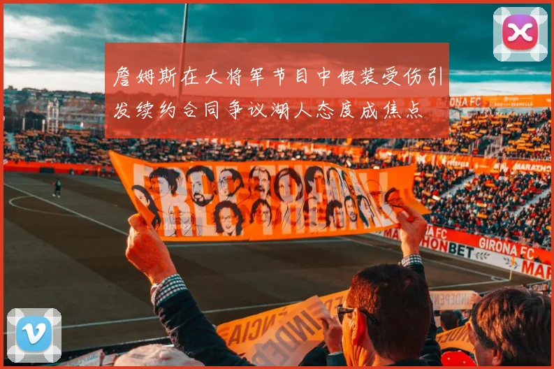 詹姆斯在大将军节目中假装受伤引发续约合同争议湖人态度成焦点