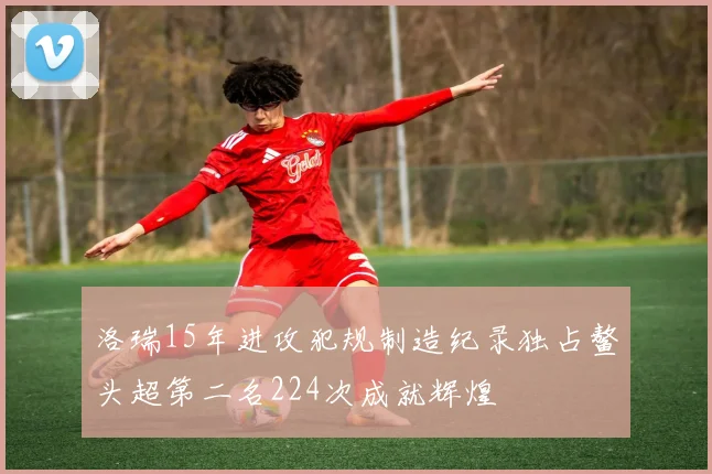 洛瑞15年进攻犯规制造纪录独占鳌头超第二名224次成就辉煌