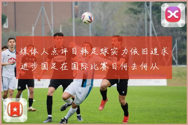 媒体人点评日韩足球实力依旧追求进步国足在国际比赛日何去何从