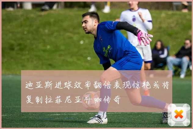 迪亚斯进球效率翻倍表现惊艳或将复制拉菲尼亚升咖传奇