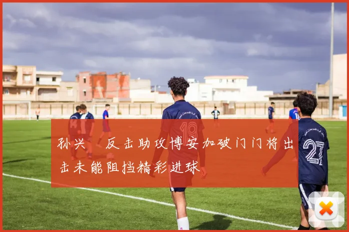 孙兴慜反击助攻博安加破门门将出击未能阻挡精彩进球