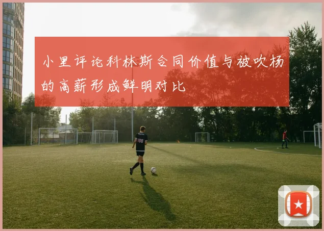小里评论科林斯合同价值与被吹杨的高薪形成鲜明对比